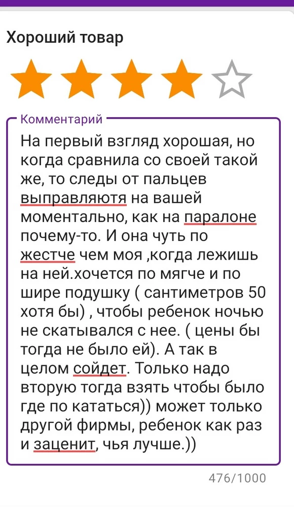 На первый взгляд хорошая, но когда сравнила со своей такой же, то следы от пальцев выправляютя на вашей моментально, как на паралоне почему-то. И она чуть по жестче чем моя ,когда лежишь на ней.хочется по мягче и по шире подушку ( сантиметров 50 хотя бы) , чтобы ребенок ночью не скатывался с нее. ( цены бы тогда не было ей). А так в целом сойдет. Только надо вторую тогда взять чтобы было где по кататься)) может только другой фирмы, ребенок как раз и заценит, чья лучше.))