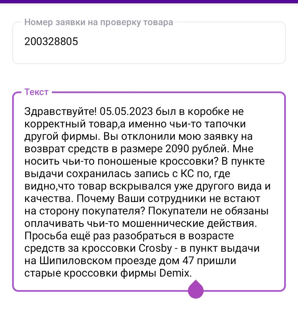 Вместо кроссовок фирмы Crosby были мошенническим образом подложены ношеные и потёртые кроссовки фирмы Demix. На пункте выдачи сказали оформить проверку товара. Проверку отклонили!!! Почему? На камерах видно,что я вскрывала коробку на камеру перед представителем пункта выдачи. Просьба разобраться в сложившейся ситуации. Вайлдберрис в последнее время ведёт себя не для покупателей. Кто на складах мошенничает? Так обидно,что я не смогла померить изначально симпатичные и хорошие кроссовки!!!