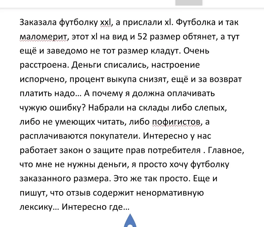 Заказала футболку xxl размера, а прислали xl. Футболка и так маломерит, этот xl на вид и 52 размер обтянет, а тут ещё и заведомо не тот размер кладут. Очень расстроена. Деньги списались, настроение испорчено, процент выкупа снизят, ещё и за возврат платить надо... А почему я должна оплачивать чужую ошибку? Главное, что мне не нужны деньги, я просто хочу футболку заказанного размера. Это же так просто. Еще и пишут, что отзыв содержит ненормативную лексику... Интересно где...