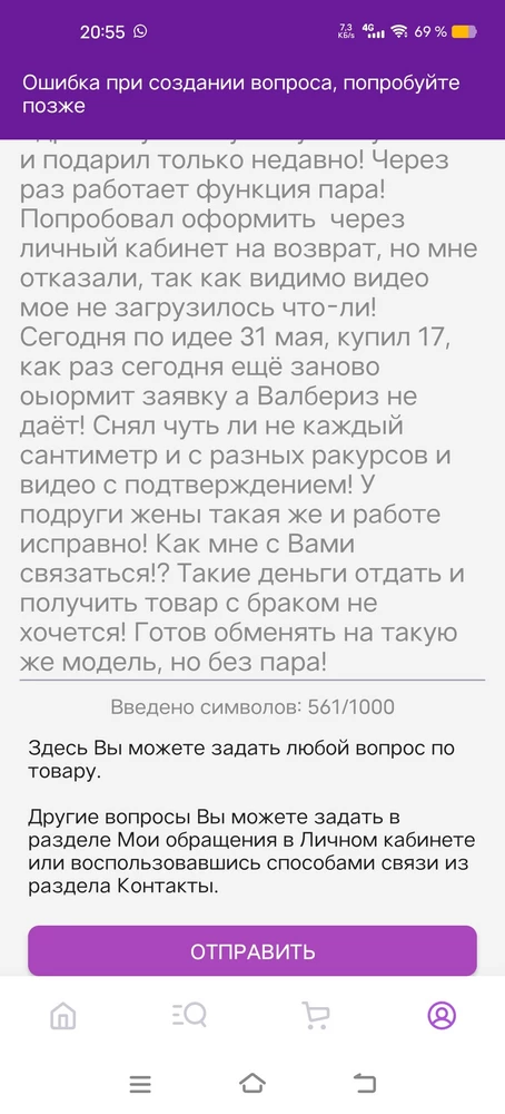 Здравствуйте! Купил у Вас утюжок и подарил только недавно! Через раз работает функция пара! Попробовал оформить  через личный кабинет на возврат, но мне отказали, так как видимо видео мое не загрузилось что-ли! Сегодня по идее 31 мая, купил 17, как раз сегодня ещё заново оформить заявку пытался, а Валбериз не даёт! Снял чуть ли не каждый сантиметр и с разных ракурсов и видео с подтверждением! У подруги жены такая же и работе исправно! Как мне с Вами связаться!? Такие деньги отдать и получить товар с браком не хочется! Готов обменять на такую же модель, но без пара! Пишу здесь потому что вопрос не могу создать, везде пишет ошибку! Как так-то?