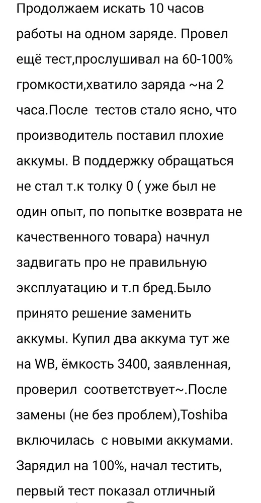 Приветствую всех читателей моего отзыва!!! В один прекрасный вечер задумался о преобретении портативной колонки и вот на просторах WB, после долгих поисков, мой выбор пал на на эту Toshiba ( все хорошо в описании было 10 часов работы, красивая подсветка и т.д.). Пришло в РБ быстро, это +, стоимость 145 byn. После получения аккум был заряжен на ~50%,хватило этого на минут 35 при 70% громкости ( маловато, но ОК подумаю я, аккумы новые не разогнанные). Зарядилась колонка на 100% и начал прослушивание любимых композиции на 90-100% громкости, хватило 100% заряда на ~ часа полтора (тогда задумался уже, об автономности этой колонки). Ребята где мои 10 часов работы на одном заряде, производитель обещает 10 часов работы при 50% громкости, ну ок подумал я и продолжил тест, зарядил аккум на 100%, и на следующий день продолжил прослушивание любимых композиций на 50% громкости,к великому разочарованию чуда не произошло хватило 100%  заряда при 50% громкости~ часа на 3(  ПРОДОЛЖЕНИЕ ИСТОРИИ НА ФОТО