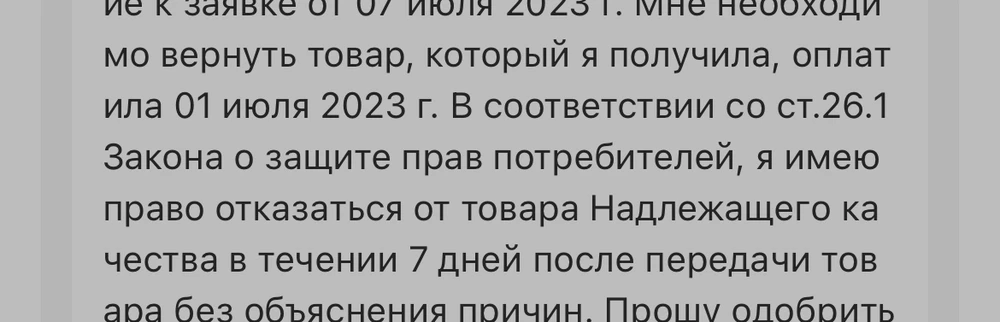 Добрый день! Заявка уже 4, дополнение к заявке от 15 июля 2023 г., 11 июля 2023 г., 07 июля 2023 г. Мне необходимо вернуть товар, который я получила, оплатила 01 июля 2023 г. В соответствии со ст.26.1 Закона о защите прав потребителей, я имею право отказаться от товара НАДЛЕЖАЩЕГО качества в течении 7 дней после передачи товара без объяснения причин. Товар исправен!! Я не пишу, что он нерабочий! Мне нужно вернуть товар Вам! Прошу одобрить мою заявку, дать положительный ответ, принять товар и вернуть мне деньги!