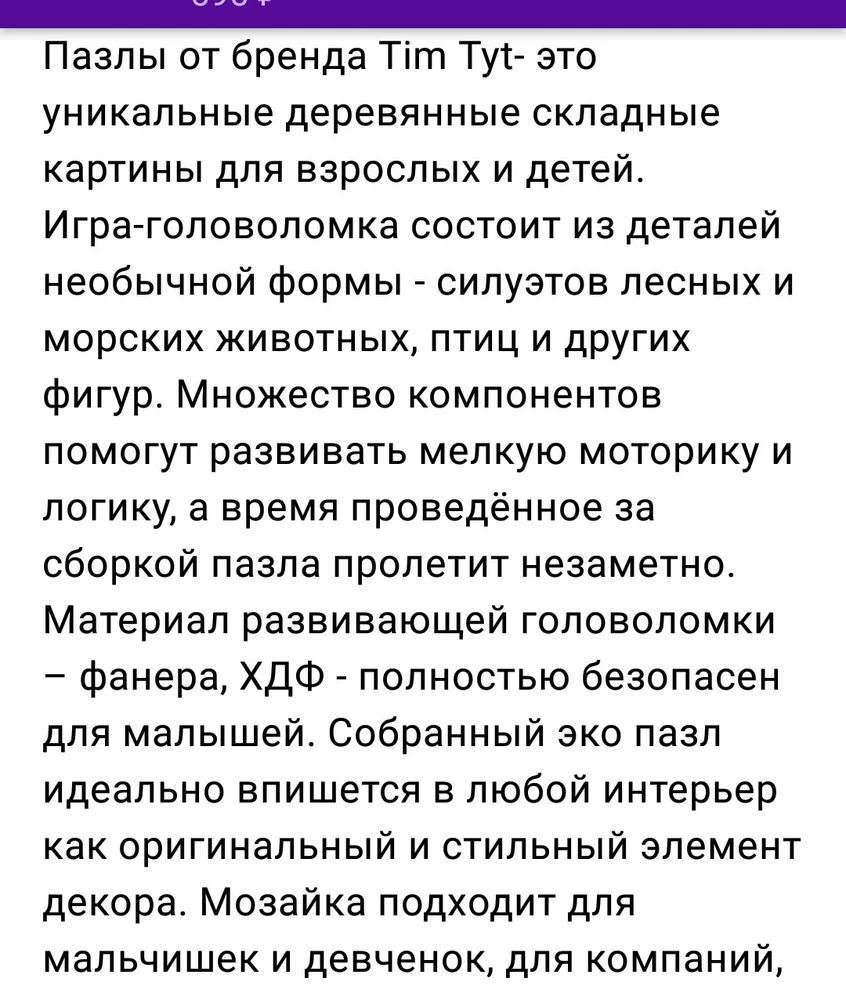 Продавец лукавит, называя пазлы деревянными, т.к. материал из которого они изготовлены: HDF или МДФ! По сути это продукт переработки отходов деревообработки, имеющий в своём составе полимерные смолы, которые при нагревании лазерной резкой выделяют НЕ Самые Полезные Вещества! Поэтому, открыв упаковку, чувствуется неприятный резкий запах, который практически не выветривается! Некоторые элементы имеют дефекты резки или расслаиваются. Краски не яркие. Хорошая идея, с оригинальной формой пазлов, интересно собирать. Но запах, это ...ц!