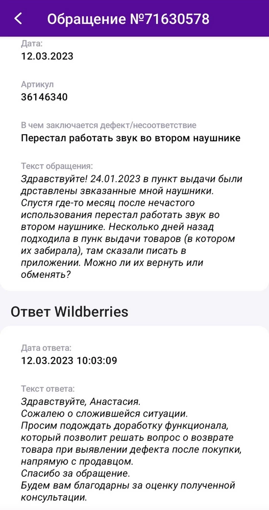 Здравствуйте! В январе 2023 года заказала данные наушники (24 января они поступили на пункт выдачи). Заплатила за них 330 рублей. По состоянию на 12.03.2023 один наушник не работает уже вторую неделю. Ответ от Вайлдберриз (просто позорище стремное) прикрепляю. В общем - не рекомендую покупать данные наушники, да и судя по ответу - ничего, что требует гарантии.