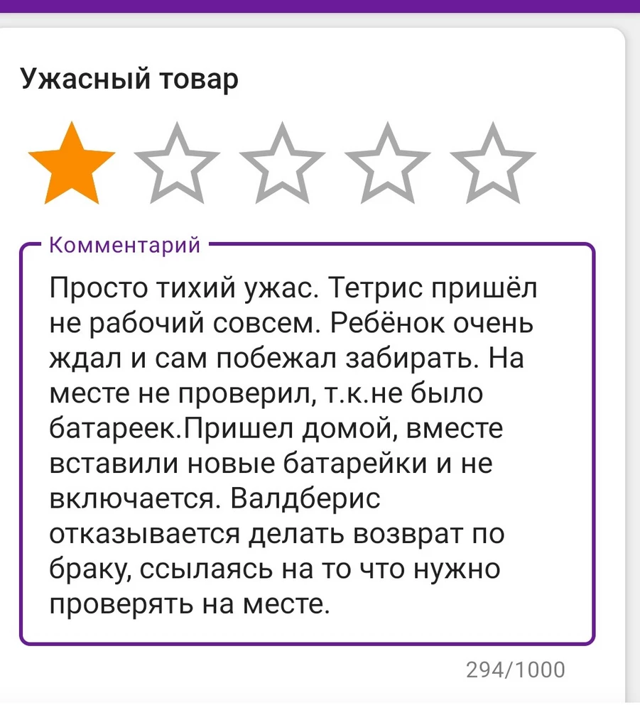 Просто тихий ужас. Тетрис пришёл не рабочий совсем. Ребёнок очень ждал и сам побежал забирать. На месте не проверил, т.к.не было батареек.Пришел домой, вместе вставили новые батарейки и не включается. Валдберис отказывается делать возврат по браку, ссылаясь на то что нужно проверять на месте.