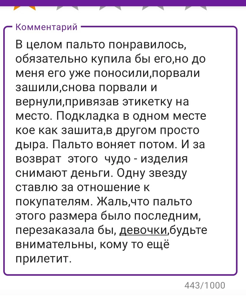 В целом пальто понравилось, обязательно купила бы его,но до меня его уже поносили,порвали зашили,снова порвали и вернули,привязав этикетку на место. Подкладка в одном месте кое как зашита,в другом просто дыра. Пальто воняет потом. И за возврат  этого  чудо - изделия  снимают деньги. Одну звезду ставлю за отношение к покупателям. Жаль,что пальто этого размера было последним, перезаказала бы, девочки,будьте внимательны, кому то ещё прилетит.