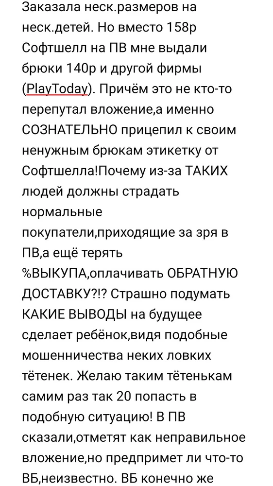 Заказала неск.размеров на неск.детей. Но вместо 158р Софтшелл на ПВ мне выдали брюки 140р и другой фирмы (PlayToday). Причём это не кто-то перепутал вложение,а именно СОЗНАТЕЛЬНО прицепил к своим ненужным брюкам этикетку от Софтшелла!
Продавец, стоимость обратной доставки вы мне вернёте?