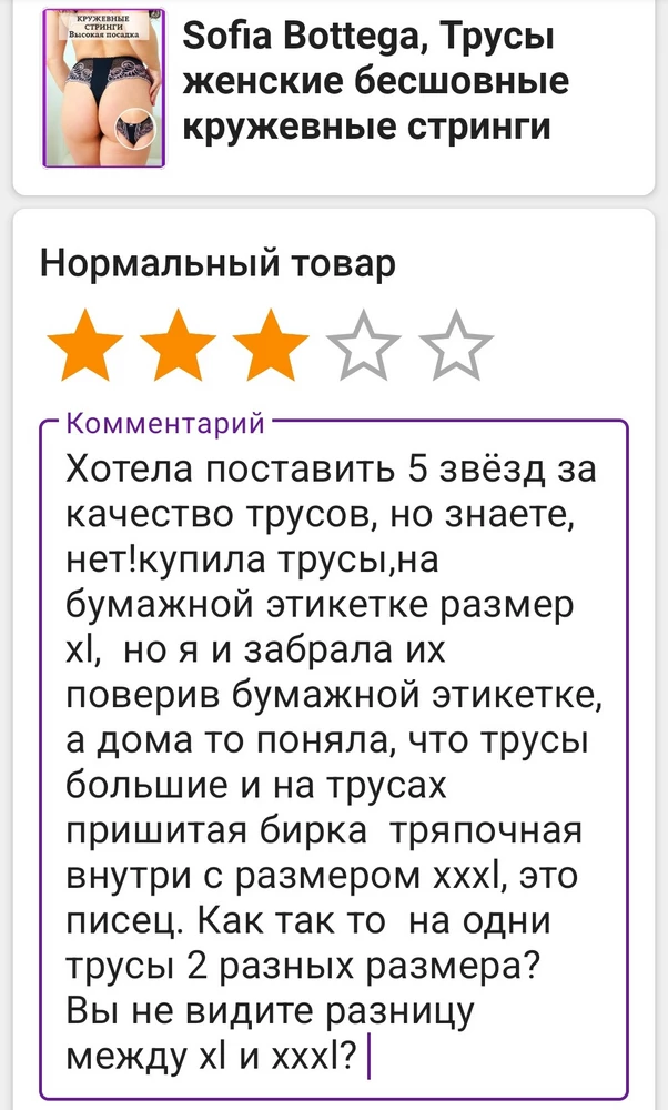 Хотела поставить 5 звёзд за качество трусов, но знаете, нет!купила трусы,на бумажной этикетке размер xl,  но я и забрала их поверив бумажной этикетке, а дома то поняла, что трусы большие и на трусах пришитая бирка  тряпочная внутри с размером xxxl. Как так то  на одни трусы 2 разных размера? Вы не видите разницу между xl и xxxl? И отзыв не пропускают с 3звезами.