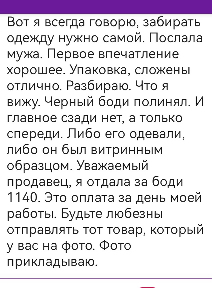 Вот я всегда говорю, забирать одежду нужно самой. Послала мужа. Первое впечатление хорошее. Упаковка, сложены отлично. Разбираю. Что я вижу. Черный боди полинял. И главное сзади нет, а только спереди. Либо его одевали, либо он был витринным образцом. Уважаемый продавец, я отдала за боди 1140. Это оплата за день моей работы. Будьте любезны отправлять тот товар, который у вас на фото. Фото прикладываю.